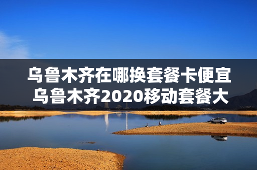 乌鲁木齐在哪换套餐卡便宜 乌鲁木齐2020移动套餐大全