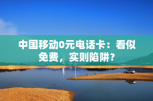 中国移动0元电话卡：看似免费，实则陷阱？