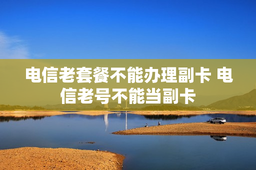 电信老套餐不能办理副卡 电信老号不能当副卡
