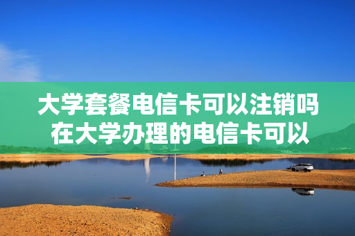 大学套餐电信卡可以注销吗 在大学办理的电信卡可以注销吗