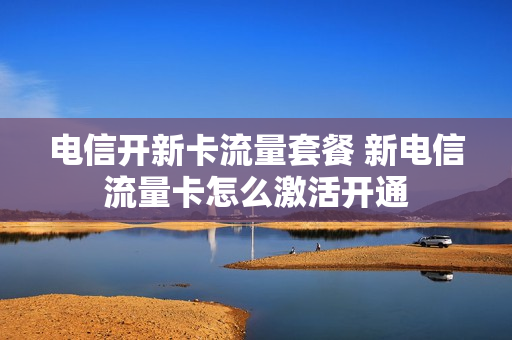 电信开新卡流量套餐 新电信流量卡怎么激活开通