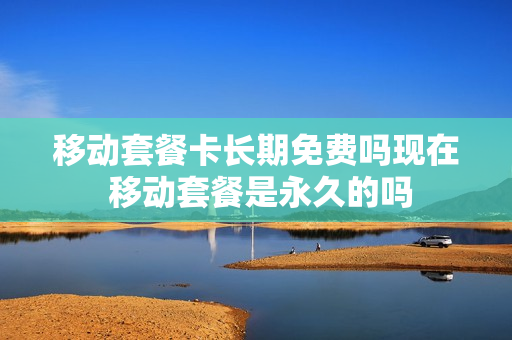 移动套餐卡长期免费吗现在 移动套餐是永久的吗