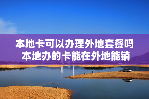 本地卡可以办理外地套餐吗 本地办的卡能在外地能销卡吗