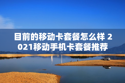 目前的移动卡套餐怎么样 2021移动手机卡套餐推荐