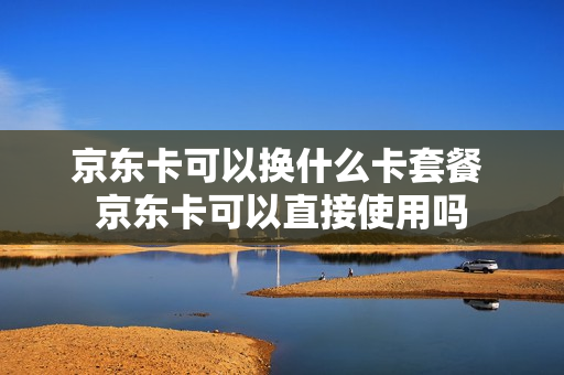 京东卡可以换什么卡套餐 京东卡可以直接使用吗