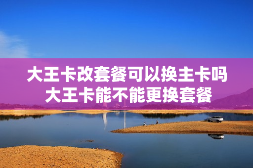 大王卡改套餐可以换主卡吗 大王卡能不能更换套餐