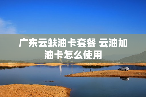 广东云蚨油卡套餐 云油加油卡怎么使用