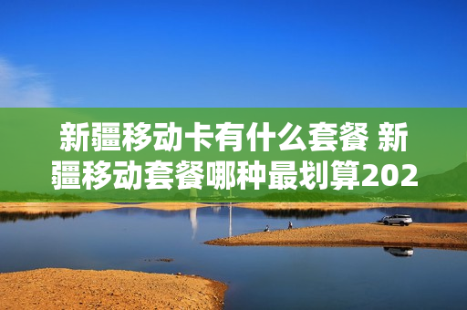 新疆移动卡有什么套餐 新疆移动套餐哪种最划算2020