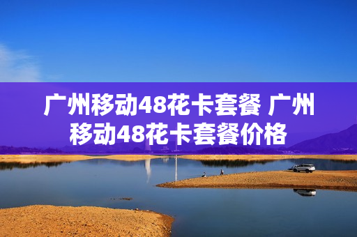 广州移动48花卡套餐 广州移动48花卡套餐价格