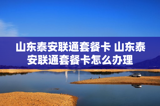 山东泰安联通套餐卡 山东泰安联通套餐卡怎么办理