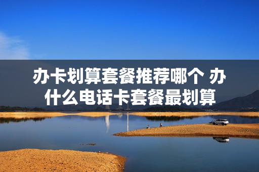 办卡划算套餐推荐哪个 办什么电话卡套餐最划算