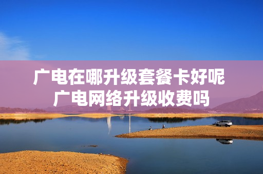 广电在哪升级套餐卡好呢 广电网络升级收费吗