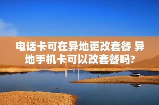 电话卡可在异地更改套餐 异地手机卡可以改套餐吗?
