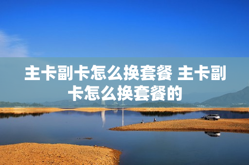 主卡副卡怎么换套餐 主卡副卡怎么换套餐的