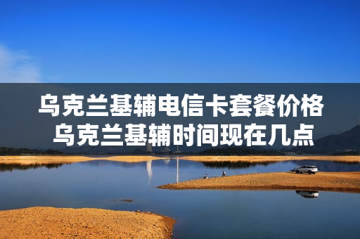 乌克兰基辅电信卡套餐价格 乌克兰基辅时间现在几点了