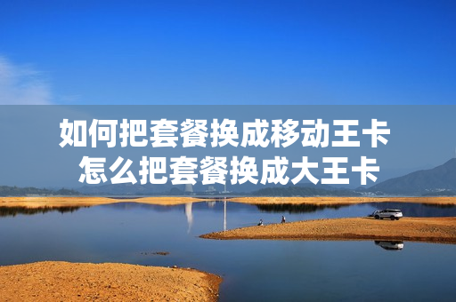 如何把套餐换成移动王卡 怎么把套餐换成大王卡