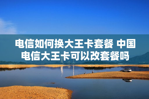 电信如何换大王卡套餐 中国电信大王卡可以改套餐吗