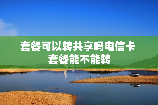 套餐可以转共享吗电信卡 套餐能不能转