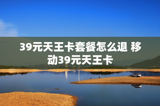 39元天王卡套餐怎么退 移动39元天王卡