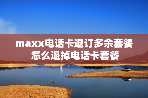 maxx电话卡退订多余套餐 怎么退掉电话卡套餐