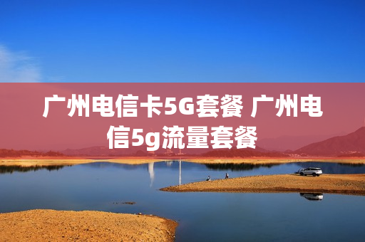 广州电信卡5G套餐 广州电信5g流量套餐