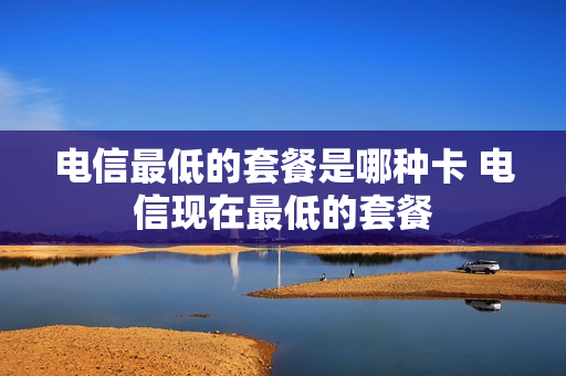 电信最低的套餐是哪种卡 电信现在最低的套餐