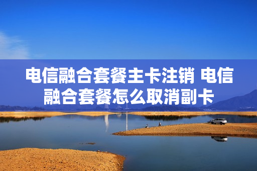 电信融合套餐主卡注销 电信融合套餐怎么取消副卡