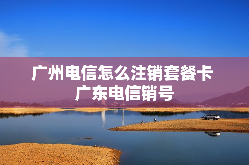 广州电信怎么注销套餐卡 广东电信销号