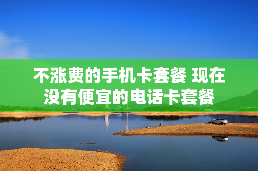 不涨费的手机卡套餐 现在没有便宜的电话卡套餐
