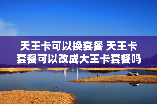 天王卡可以换套餐 天王卡套餐可以改成大王卡套餐吗