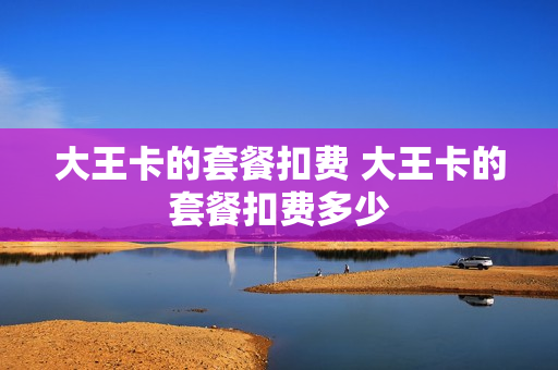 大王卡的套餐扣费 大王卡的套餐扣费多少