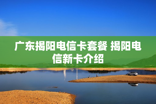 广东揭阳电信卡套餐 揭阳电信新卡介绍