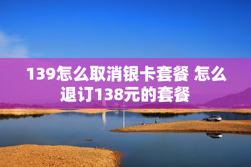139怎么取消银卡套餐 怎么退订138元的套餐