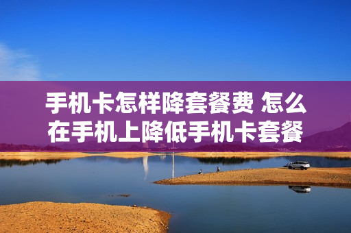 手机卡怎样降套餐费 怎么在手机上降低手机卡套餐