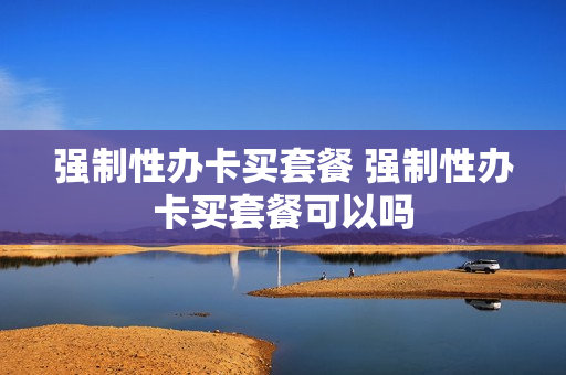 强制性办卡买套餐 强制性办卡买套餐可以吗
