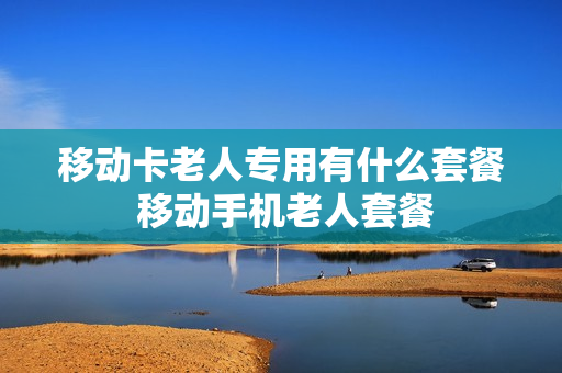 移动卡老人专用有什么套餐 移动手机老人套餐