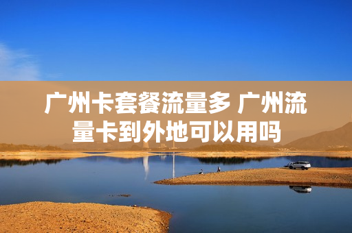 广州卡套餐流量多 广州流量卡到外地可以用吗