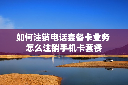 如何注销电话套餐卡业务 怎么注销手机卡套餐
