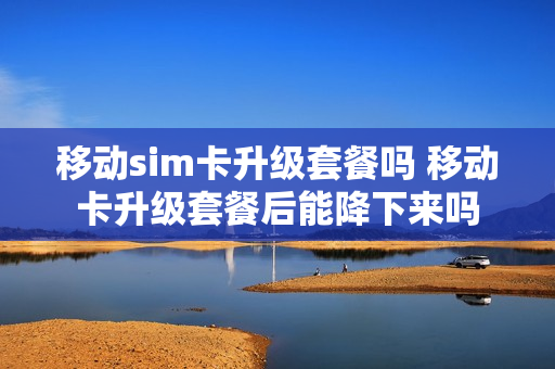 移动sim卡升级套餐吗 移动卡升级套餐后能降下来吗