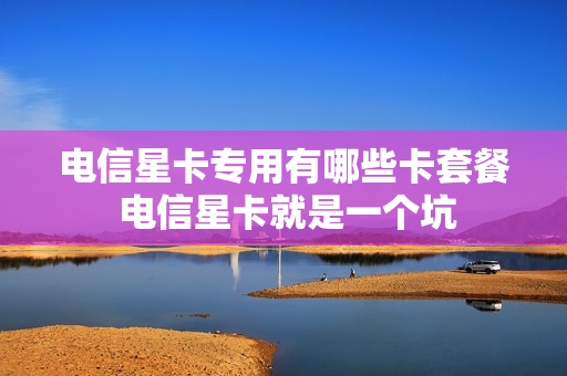 电信星卡专用有哪些卡套餐 电信星卡就是一个坑