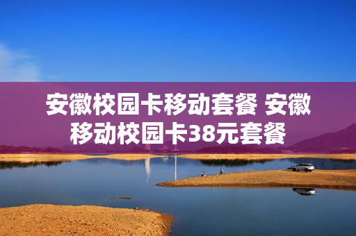 安徽校园卡移动套餐 安徽移动校园卡38元套餐