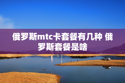 俄罗斯mtc卡套餐有几种 俄罗斯套餐是啥