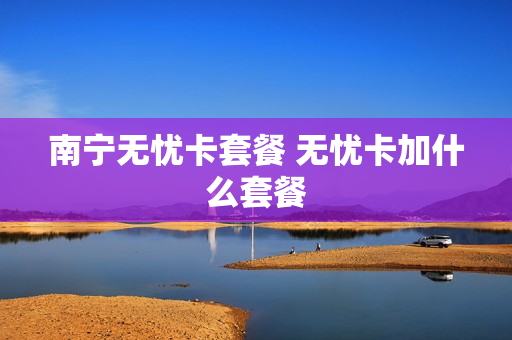 南宁无忧卡套餐 无忧卡加什么套餐