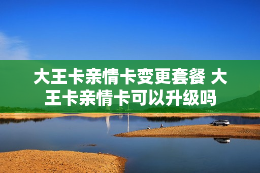 大王卡亲情卡变更套餐 大王卡亲情卡可以升级吗