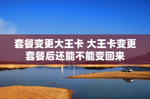 套餐变更大王卡 大王卡变更套餐后还能不能变回来