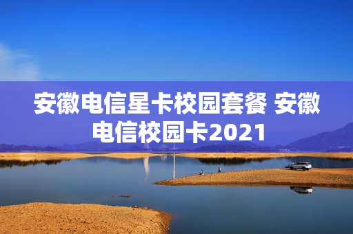 安徽电信星卡校园套餐 安徽电信校园卡2021