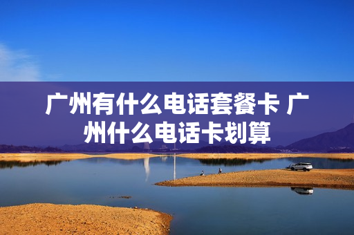广州有什么电话套餐卡 广州什么电话卡划算