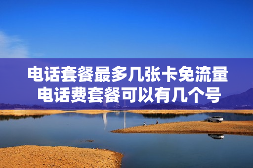 电话套餐最多几张卡免流量 电话费套餐可以有几个号码