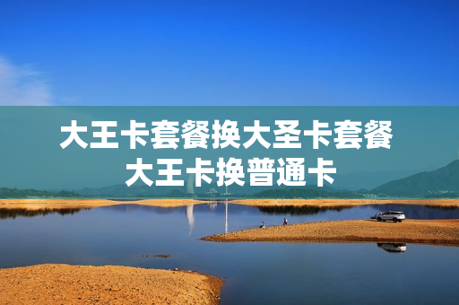 大王卡套餐换大圣卡套餐 大王卡换普通卡