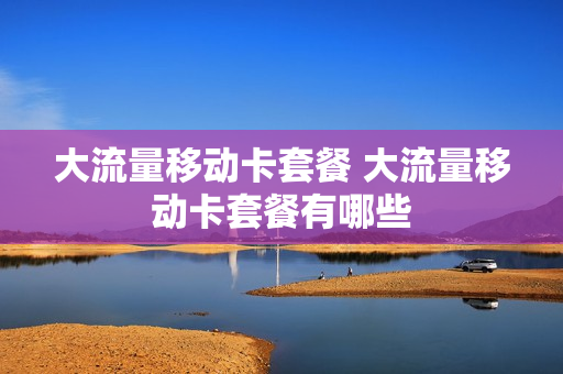 大流量移动卡套餐 大流量移动卡套餐有哪些